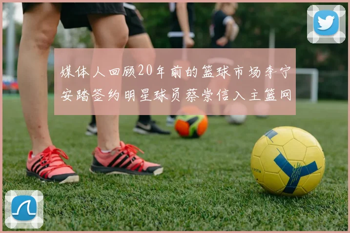 媒体人回顾20年前的篮球市场李宁安踏签约明星球员蔡崇信入主篮网的时代变迁