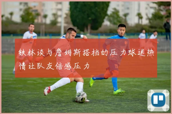 铁林谈与詹姆斯搭档的压力球迷热情让队友倍感压力