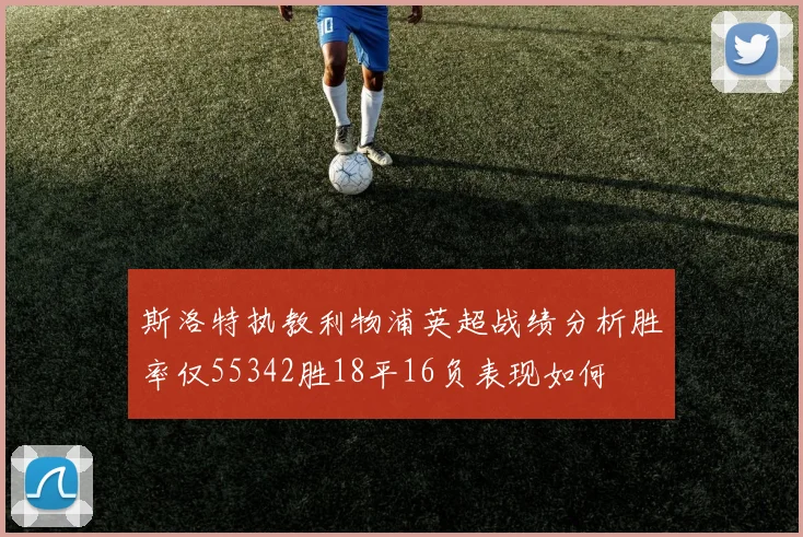 斯洛特执教利物浦英超战绩分析胜率仅55342胜18平16负表现如何