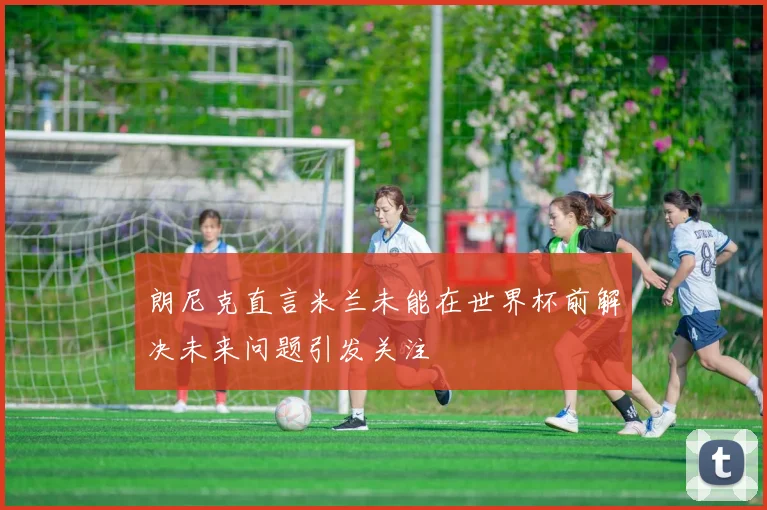 朗尼克直言米兰未能在世界杯前解决未来问题引发关注