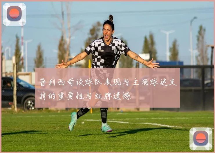 普利西奇谈球队表现与主场球迷支持的重要性与红牌遗憾