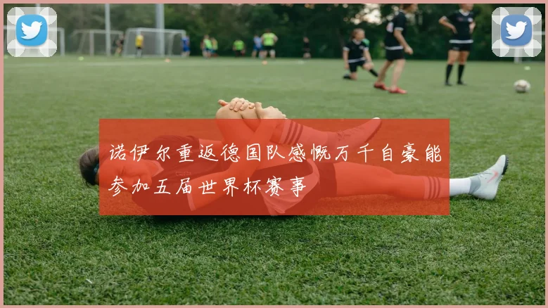 诺伊尔重返德国队感慨万千自豪能参加五届世界杯赛事