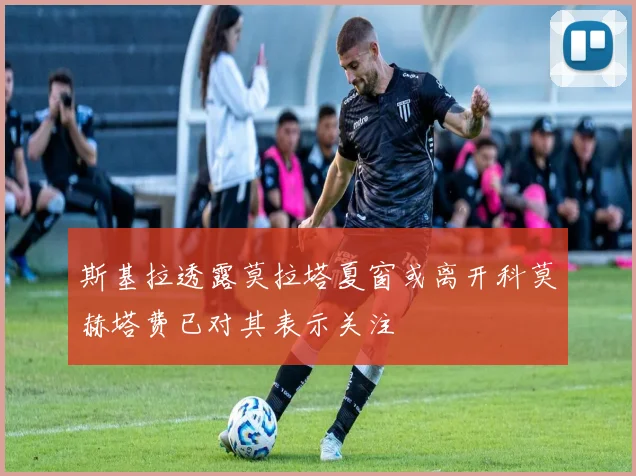 斯基拉透露莫拉塔夏窗或离开科莫赫塔费已对其表示关注