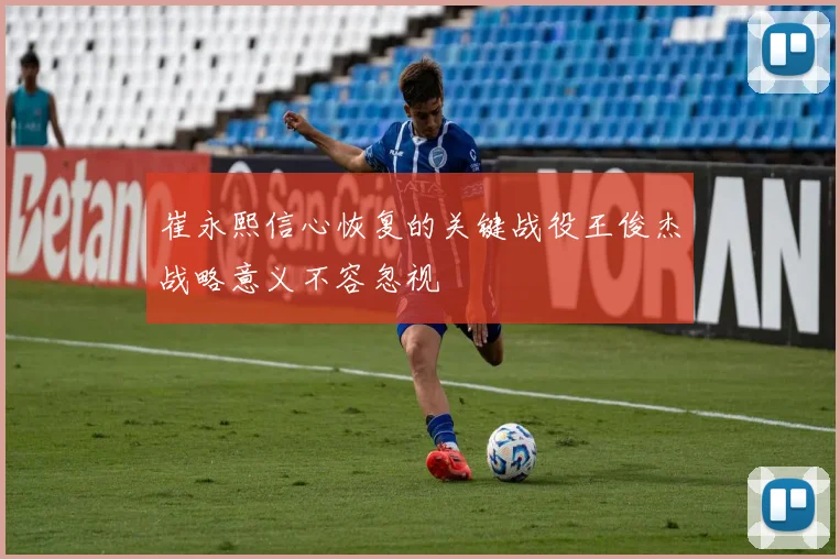崔永熙信心恢复的关键战役王俊杰战略意义不容忽视