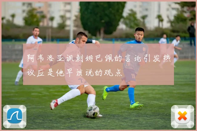 阿韦洛亚讽刺姆巴佩的言论引发热议应是他早该说的观点