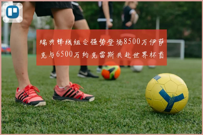 瑞典锋线组合强势登场8500万伊萨克与6500万约克雷斯共赴世界杯首秀